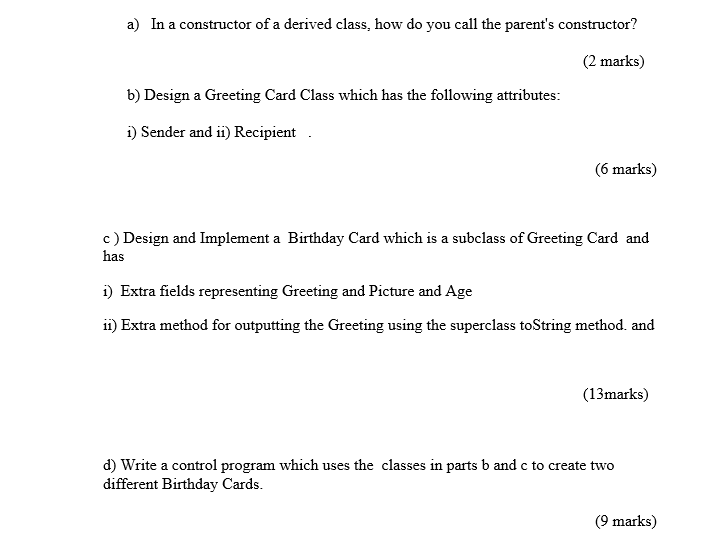 a) In a constructor of a derived class, how do you call the parents constructor? (2 marks) b) Design a Greeting Card Class which has the following attributes: i) Sender and ii) Recipient 6 marks) c)Design and Implement a Birthday Card which is a subclass of Greeting Card and has D Extra fields represegcture and Age i Extra method for outputting the Greeting using the superclass toString method. and (13marks) d) Write a control program which uses the classes in parts b and c to create two different Birthday Cards. 9 marks)