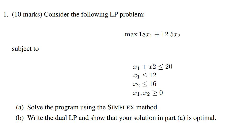1. (10 marks) Consider the following LP problem: max 18z112.5r2 subject to 1 2 20 c1 12 X2-16 (a) Solve the program using the SIMPLEX method. (b) Write the dual LP and show that your solution in part (a) is optimal.
