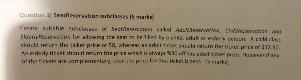 Question 3) SeatReservation subclasses (5 marks) Create suitable subclasses of SeatReservation called AdultReservation, ChildReservation and ElderlyReservation for allowing the seat to be filled by a child, adult or elderly person. A child class should return the ticket price of $8, whereas an adult ticket should return the ticket price of $12.50. An elderly ticket should return the price which is always %30 off the adult ticket price. However if any of the tickets are complementary, then the price for that ticket is zero. (5 marks)