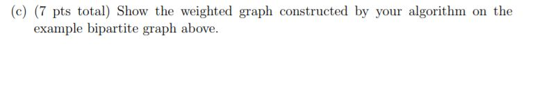 (c)(7 pts total) Show the weighted graph constructed by your algorithm on the example bipartite graph above.