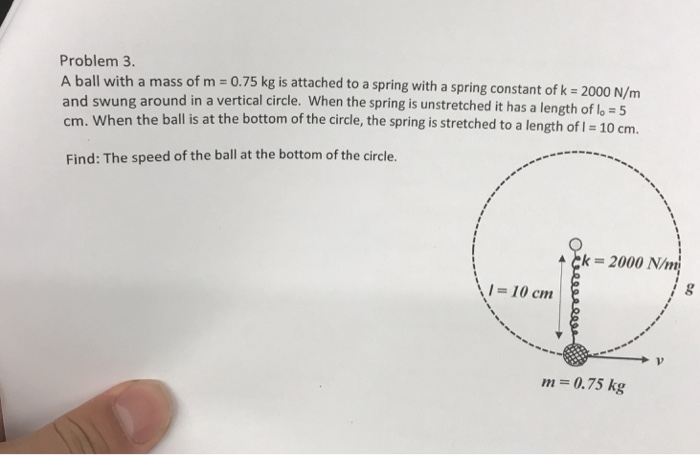 Problem 3 A ball with a mass of m 0.75 kg is attached to a spring with a spring constant of k 2000 N/m and swung around in a vertical circle. When the spring is unstretched it has a length o cm. When the ball is at the bottom of the circle, the spring is stretched to a length of 1 1 Find: The speed of the ball at the bottom of the circle. k- 2000 N/m 1-10 cm Cim m 0.75 kg