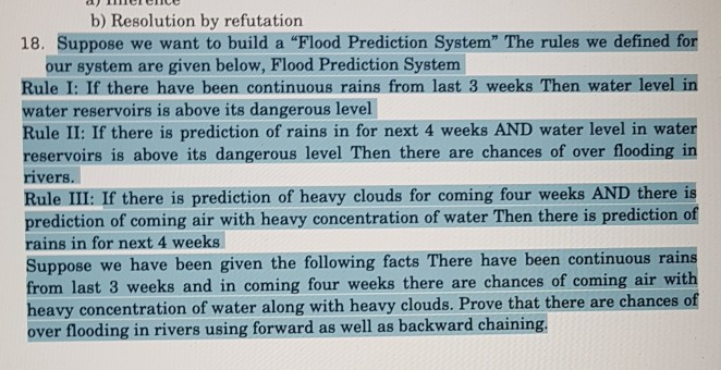 b) Resolution by refutation 18. Suppose we want to build a Flood Prediction System The rules we defined for our system are given below, Flood Prediction System Rule I: If there have been continuous rains from last 3 weeks Then water level in water reservoirs is above its dangerous level Rule II: If there is prediction of rains in for next 4 weeks AND water level in water reservoirs is above its dangerous level Then there are chances of over flooding in rivers. Rule III: If there is prediction of heavy clouds for coming four weeks AND 

<div class=