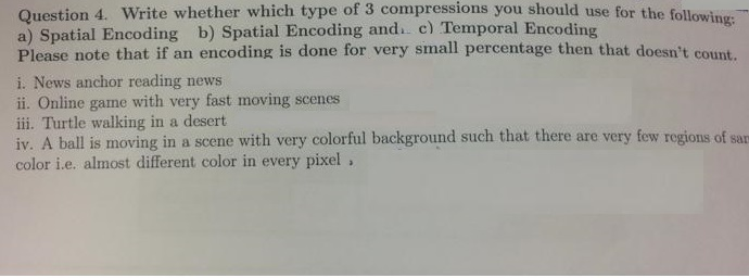 Question 4. Write whether which type of 3 compressions you should use for the following: a) Spatial Encoding b) Spatial Encoding and. c) Temporal Encod Please note that if an encoding is done for very small percentage then that doesnt count, i. News anchor reading news ii. Online game with very fast moving scenes iii. Turtle walking in a desert iv. A ball is moving in a scene with very colorful background such that there are very few regions of sar color i.e. almost different color in every pixel .