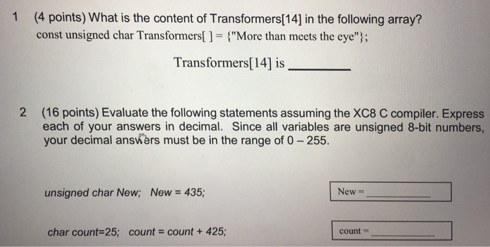1 (4 points) What is the content of Transformers[14] in the following array? const unsigned char Transformers[ ] = {More than meets the eye); Transformers[14] is_ 2 (16 points) Evaluate the following statements assuming the XC8 C compiler. Express each of your answers in decimal. Since all variables are unsigned 8-bit numbers, your decimal answers must be in the range of 0-255. unsigned char New; New = 435; New- char count-25: count - count + 425; count-