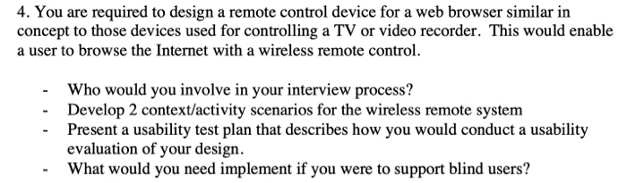 4. You are required to design a remote control device for a web browser similar in concept to those devices used for controlling a TV or video recorder. This would enable a user to browse the Internet with a wireless remote control. Who would you involve in your interview process? Develop 2 context/activity scenarios for the wireless remote system Present a usability test plan that describes how you would conduct a usability evaluation of your design. What would you need implement if you were to support blind users? -