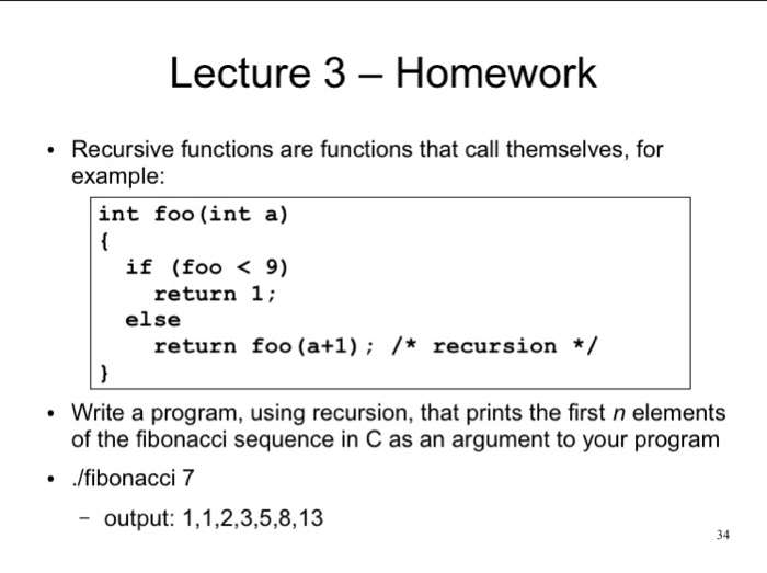 Lecture 3 - Homework Recursive functions are functions that call themselves, for example: int foo (int a) if (foo < 9) return 1; else return foo (a+1); /* recursion / Write a program, using recursion, that prints the first n elements of the fibonacci sequence in C as an argument to your program ./fibonacci 7 -output: 1,1,2,3,5,8,13 34
