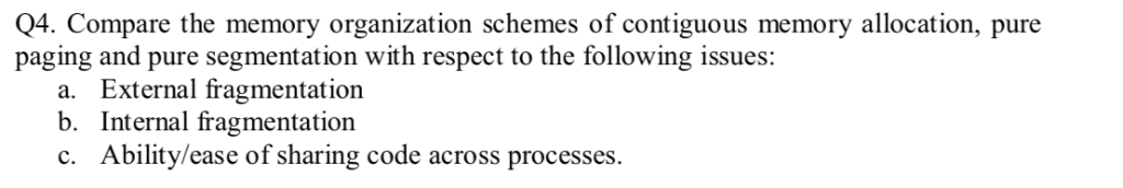 Q4. Compare the memory organization schemes of contiguous memory allocation, pure paging and pure segmentation with respect t