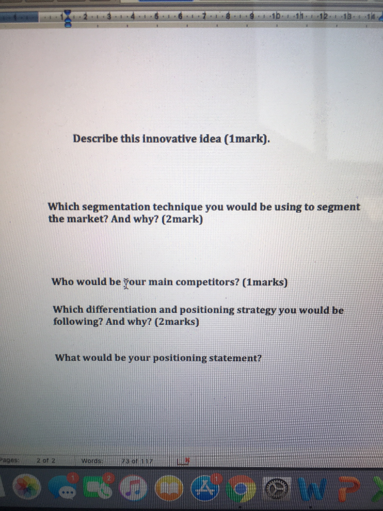 Describe this innovative idea (1mark). Which segmentation technique you would be using to segment the market? And why? (2mark) Who would be Your main competitors? (1marks) Which differentiation and positioning strategy you would be following? And why? (2marks) What would be your positioning statement? ages 2 of 2 WordsI23 ot1