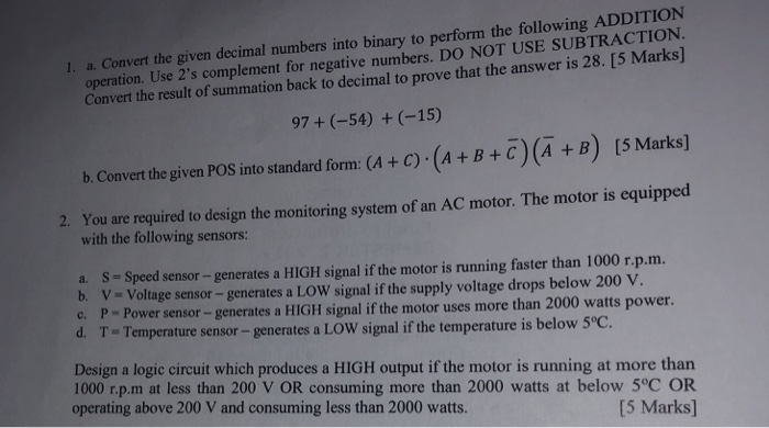 1. a. Convert the given decimal numbers into binary to perform the following ADDITION operation. Use 2s complement for negative numbers. DO NOT USE SUBTRACTION. Convert the result of summation back to decimal to prove that the answer is 28. [5 Marks] 97 +(-54) +(-15) (5 Marks] b. Convert the given POS into standard form: (4 + C) (A+B+C) (A +B) You are required to design the monitoring system of an AC motor. The motor is equipped with the following sensors: 2. a. S- Speed sensor-generates a HIGH signal if the motor is running faster than 1000 r.p.m 

<div class=