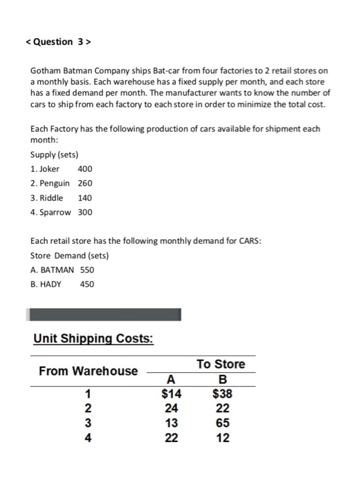 < Question 3> Gotham Batman Company ships Bat-car from four factories to 2 retail stores on a monthly basis. Each warehouse has a fixed supply per month, and each store has a fixed demand per month. The manufacturer wants to know the number of cars to ship from each factory to each store in order to minimize the total cost. Each Factory has the following production of cars available for shipment each month Supply (sets) 1. Joker 400 2. Penguin 260 3. Riddle 140 4. Sparrow 300 Each retail store has the following monthly demand for CARS Store Demand (sets) A. BATMAN 550 B. HADY 450 Unit Shipping Costs: To Store $38 65 From Warehouse 2 3 4 $14 24 13 12