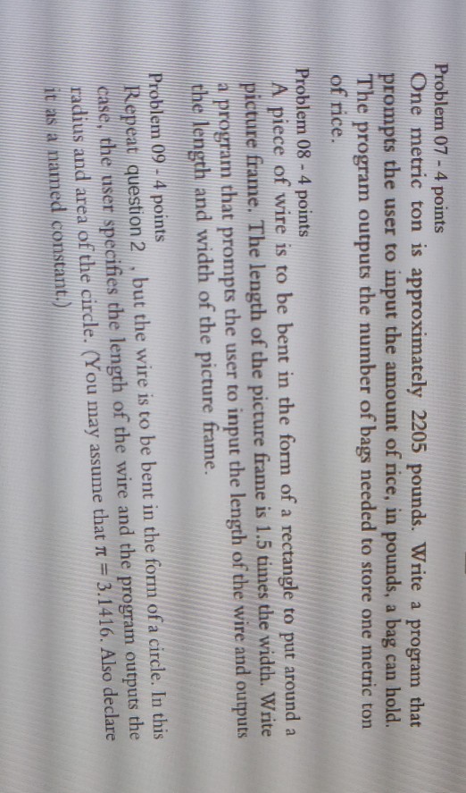 Problem 07-4 points One metric ton is approximately 2205 pounds. Write a program that prompts the user to input the amount of rice, in pounds, a bag can hold. The program outputs the number of bags needed to store one metric ton of rice. Problem 08 -4 points piece of wire is to be bent in the form of a rectangle to put around a picture frame. The length of the picture frame is 1.5 times the width. Write a program that prompts the user to input the length of the wire and outputs the length and 

<div class=