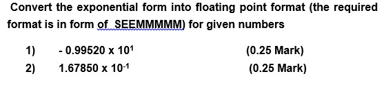 Convert the exponential form into floating point format (the required format is in form of SEEMMMMM) for given numbers 1) 0.99520 x 101 2) 1.67850 x 10-1 (0.25 Mark) (0.25 Mark)