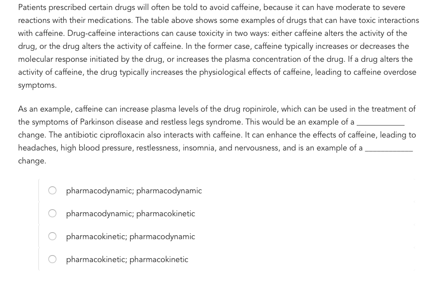 Patients prescribed certain drugs will often be told to avoid caffeine, because it can have moderate to severe reactions with their medications. The table above shows some examples of drugs that can have toxic interactions with caffeine. Drug-caffeine interactions can cause toxicity in two ways: either caffeine alters the activity of the drug, or the drug alters the activity of caffeine. In the former case, caffeine typically increases or decreases the molecular response initiated by the drug, or increases the plasma concentration of the drug. If a drug alters the activity of caffeine, the drug typically increases the physiological effects of caffeine, leading to caffeine overdose symptoms As an example, caffeine can increase plasma levels of the drug ropinirole, which can be used in the treatment of the symptoms of Parkinson disease and restless legs syndrome. This would be an example of a change. The antibiotic ciprofloxacin also interacts with caffeine. It can enhance the effects of caffeine, leading to headaches, high blood pressure, restlessness, insomnia, and nervousness, and is an example of a change. O pharmacodynamic; pharmacodynamic O pharmacodynamic; pharmacokinetic O pharmacokinetic; pharmacodynamic pharmacokinetic; pharmacokinetic