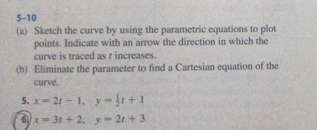 5-10 (a) Sketch the curve by using the parametric equations to plot points. Indicate with an arrow the direction in which the curve is traced as t increases. (b) Eliminate the parameter to find a Cartesian equation of the curve.