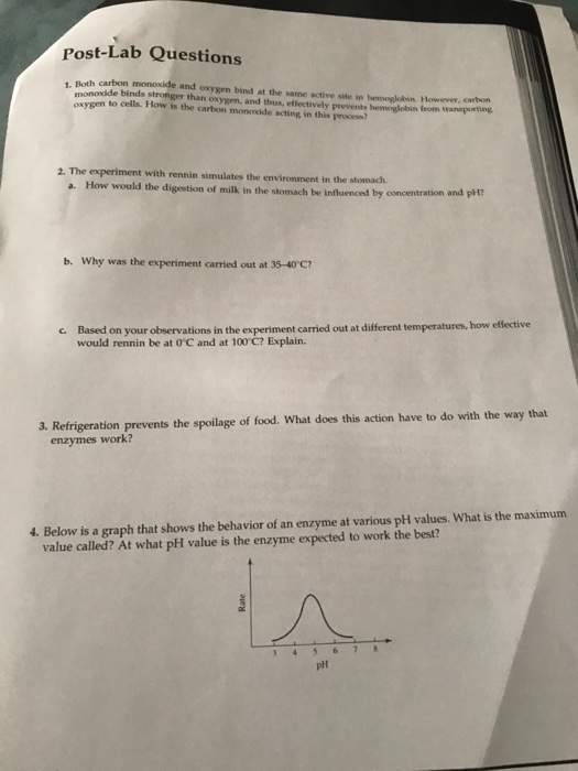Post-Lab Questions 1. Both carbon monoxide and oxygen bind at the same active site in hemoglobin However, carbon monoxide binds stronger than oxygen, and thus, effectively prevents hemoglobin frotm traneporting oxygen to cells. How is the carbon monoxide acting in this process? 2. The experiment with rennin simulates the environment in the stomach How would the digestion of milk in the stomach be influenced by concentration a. b. Why was the experiment carried out at 35-40 C? r observations in the experiment carried out at different temperatures, how effective would rennin be at OC and at 100 C? Explain. 3. Refrigeration prevents the spoilage of food. What does this action have to do with the way that enzymes work? 4. Below is a graph that shows the behavior of an enzyme at various pH values. What is the maximum value called? At what pH value is the enzyme expected to work the best? plt