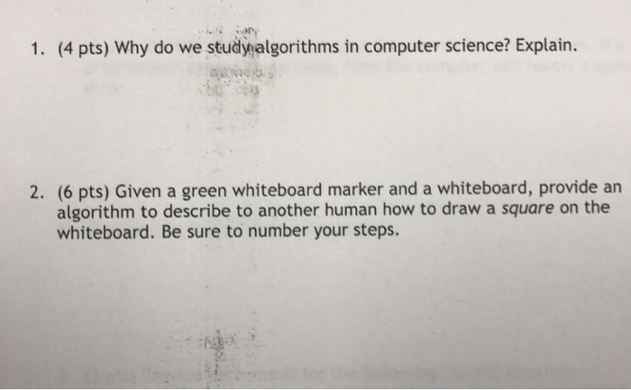 1. (4 pts) Why do we studynalgorithms in computer science? Explain. 2. (6 pts) Given a green whiteboard marker and a whiteboard, provide an algorithm to describe to another human how to draw a square on the whiteboard. Be sure to number your steps.