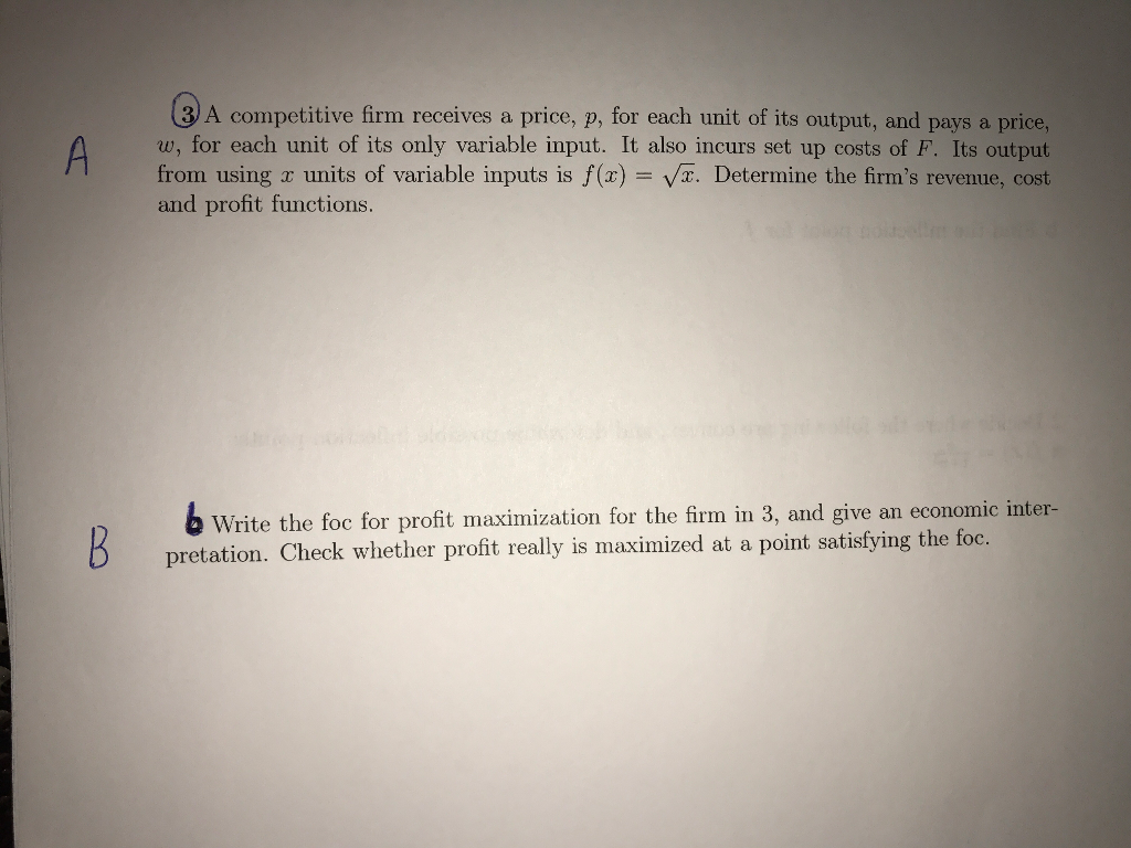 A competitive firm receives a price, p, for each unit of its output, and pays a price, w, for each unit of its only variable input. It also incurs set up costs of F. Its output from using r units of variable inputs is f(x)- VT. Determine the firms revenue, cost and profit functions. b Write the foc for profit maximization for the firm in 3, and give an economic inter- pretation. Check whether profit really is maximized at a point satisfying the foc.