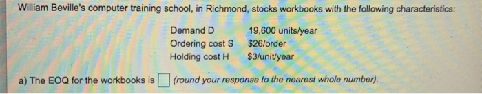 William Bevilles computer training school, in Richmond, stocks workbooks with the following characteristics: Demand D Ordering cost S $26/order Holding cost H $3/unit/year 19,600 units/year a) The EOQ for the workbooks is (round your response to the nearest whole numbern.