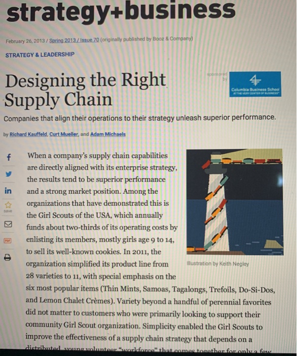 strategy+business February 26,2013/ Spring 2013/Issue 70 (originally published by Booz& STRATEGY& LEADERSHIP Designing the Right4 Supply Chain Celumbia Business School Companies that align their operations to their strategy unleash superior performance. by Richard Kauffeld, Curt Mueller, and Adam Michaels f When a companys supply chain capabilities are directly aligned with its enterprise strategy the results tend to be superior performance and a strong market position. Among the organizations that have demonstrated this is the Girl Scouts of the USA, which annually in 

<div class=