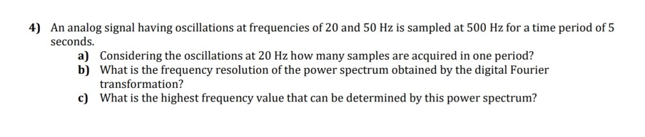 4) An analog signal having oscillations at frequencies of 20 and 50 Hz is sampled at 500 Hz for a time period of 5 seconds. a) Considering the oscillations at 20 Hz how many samples are acquired in one period? What is the frequency resolution of the power spectrum obtained by the digital Fourier transformation? What is the highest frequency value that can be determined by this power spectrum? b) c)