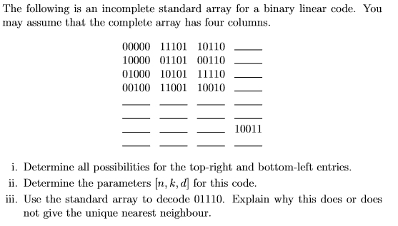 The following is an incomplete standard array for a binary linear code. You may assume that the complete array has four columns 00000 11101 10110 10000 01101 00110 00100 11001 10010 10011 i. Determine all possibilities for the top-right and bottom-left entries. ii. Determine the parameters [n, k, d for this code. iii. Use the standard array to decode 01110. Explain why this does or does not give the unique nearest neighbour