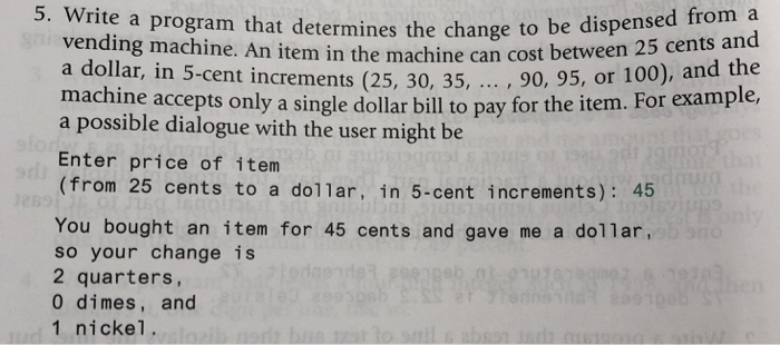 5. Write a program that determines the change to be dispensed from a item in the machine can cost between 25 cents and .. , 90, 95, or 100), and the to pay for the item. For example a dollar, in 5-cent increments (25, 30, 35, machine accepts only a single dollar bill a possible dialogue with the user might be Enter price of item (from 25 cents to a dol1ar, in 5-cent increments): 45 You bought an item for 45 cents and gave me a dollar so your change is 2 quarters 0 dimes, and 1 nickel.