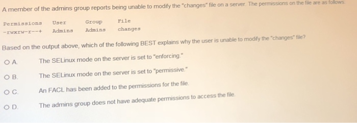 ns group reports being unable to modify the changes file on a server The permissions on the fle f are as Permissions User Group Pile EwxEw-Admins Admins changes Based on the output above, which of the following BEST explains why the user is unable to modify the changes file? B. O C O D The SELinux mode on the server is set to enforcing The SELinux mode on the server is set to-permissive. An FACL has been added to the permissions for the file The admins group does not have adequate permissions to access the file