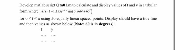 Develop matlab script Qtn01.m to calculate and display values oft and y in a tabular form where y(t)-1-1.15% sin(0.866t +60。) for 0 t π using 50 equally linear spaced points. Display should have a title line and then values as shown below (Note: 60 is in degrees):