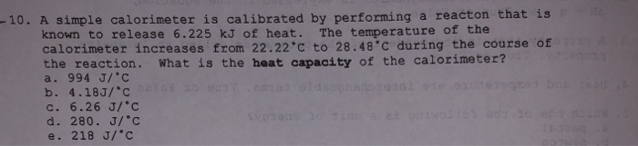 10. A simple calorimeter is calibrated by performing a reacton that is known to release 6.225 kJ of heat. The temperature of the calorimeter increases from 22.22c to 28.48°C during the course of the reaction. What is the heat capacity of the calorimeter? a. 994 J/C b. 4.18J/c C. 6.26 J/c d. 280. J/C e. 218 J/с