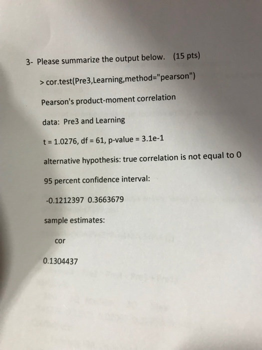 3- Please summarize the output below. (15 pts) >cor.test(Pre3,Learning,method-pearson) Pearsons product-moment correlation data: Pre3 and Learning t 1.0276, df 61, p-value 3.1e-1 alternative hypothesis: true correlation is not equal to O 95 percent confidence interval: -0.1212397 0.3663679 sample estimates cor 0.1304437