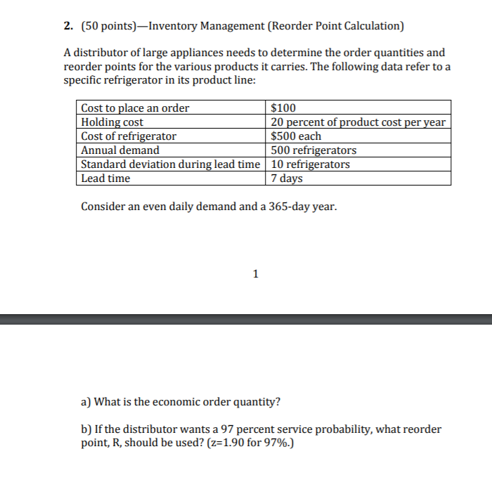 2. (50 points)-Inventory Management (Reorder Point Calculation) A distributor of large appliances needs to determine the order quantities and reorder points for the various products it carries. The following data refer to a specific refrigerator in its product line: Cost to place an order Holding cost Cost of refrigerator Annual demand Standard deviation during lead time10 refrigerators Lead time $100 20 percent of product cost per year $500 each 500 refrigerators 7 days Consider an even daily demand and a 365-day year. a) What is the economic order quantity? b) If the distributor wants a 97 percent service probability, what reorder point, R, should be used? (z: 1.90 for 9796)