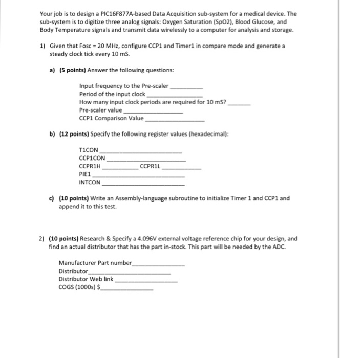 Your job is to design a PIC16F877A-based Data Acquisition sub-system for a medical device. The sub-system is to digitize three analog signals: Oxygen Saturation (Sp02), Blood Glucose, and Body Temperature signals and transmit data wirelessly to a computer for analysis and storage. 1) 20 MHz, configure CCP1 and Timer! in compare mode and generate a Given that Fosc steady clock tick every 10 mS a) (5 points) Answer the following questions: Input frequency to the Pre-scaler Period of the input clock How many input clock periods are required for 10 m5? Pre-scaler value CCP1 Comparison Value b) (12 points) Specify the following register values (hexadecimal) T1CON CCP1CON CCPR1H PIE1 INTCON CCPR1L c) (10 points) Write an Assembly-language subroutine to initialize Timer 1 and CCP1 and append it to this test 2) (10 points) Research & Specify a 4.096V external voltage reference chip for your design, and find an actual distributor that has the part in-stock. This part will be needed by the ADC. Manufacturer Part number Distributor Distributor Web link COGS (1000s) $