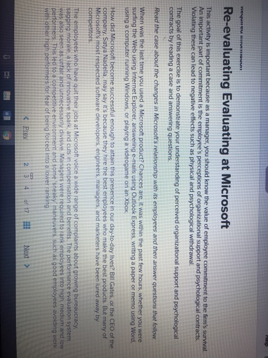 Re-evaluating Evaluating at Microsoft This activity is important because as a manager, you should know the value of employee commitment to the firms survival. An important part of commitment is the employees perceptions of organizational support and psychological contracts. Violating these can lead to negative effects such as physical and psychological withdrawal. The goal of this exercise is to demonstrate your understanding of perceived organizational support and psychological contracts by reading a case and answering questions. Read the case about the changes in Microsofts relationship with its employees and then answer questions that follow When was the last 

<div class=