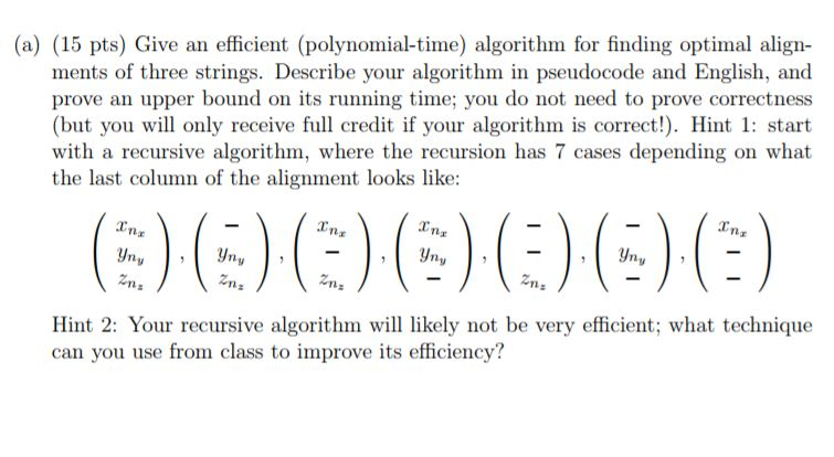 (a) (15 pts) Give an efficient (polynomial-time) algorithm for finding optimal align- ments of three strings. Describe your a