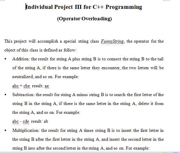 Individual Project III for C++ Programming (Operator Overloading) This project will accomplish a special string class FumString, the operator for the object of this class is defined as follow . Addition: the result for string A plus string B is to comnect the string B to the tail of the string A, if there is the same letter they encounter, the two letters will be neutralized, and so on. For example abe+ cbe result: ae Subtraction: the result for string A minus string B is to search the first letter of the string B in the string A, if there is the same letter in the string A, delete it from the string A, and so on. For example abc- cde result: ab Multiplication: the result for string A times string B is to insert the first letter in the string B after the first letter in the string A, and insert the second letter in the string B into after the second letter in the string A, and so on. For example