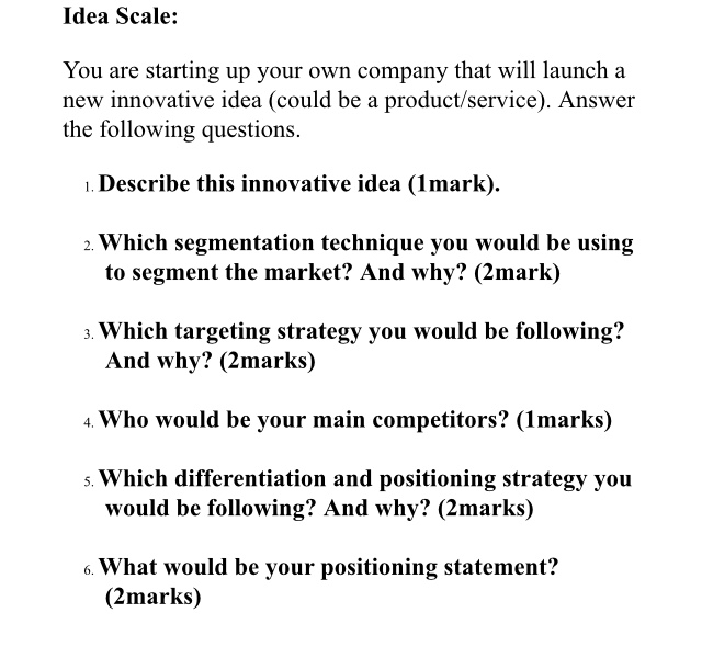 Idea Scale: You are starting up your own company that will launch a new innovative idea (could be a product/service). Answer the following questions ı. Describe this innovative idea (1mark). 2. Which segmentation technique you would be using to segment the market? And why? (2mark) 3. Which targeting strategy you would be following? And why? (2marks) 4 Who would be your main competitors? (Imarks) Which differentiation and positioning strategy you would be following? And why? (2marks) 6. What would be your positioning statement? (2marks)