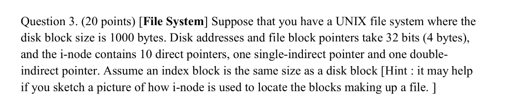 Question 3. (20 points) [File System] Suppose that you have a UNIX file system where the disk block size is 1000 bytes. Disk