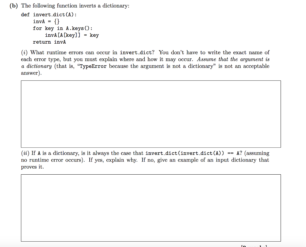 (b) The following function inverts a dictionary: def invert dict(A): for key in А.keys(): invA CA [key]]key return invA (i) What runtime errors can occur in invert.dict? You dont have to write the exact name of each error type, but you must explain where and how it may occur. Assume that the argument is a dictionary (that is, TypeError because the argument is not a dictionary is not an acceptable answer (ii) If A is a dictionary, is it always the case that invert.dict(invert.dict(A)) A? (assuming no runtime error occurs). If yes, explain why. If no, give an example of an input dictionary that proves it