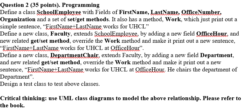 Question 2 (35 points). Programming Define a class SchoolEmplovee with Fields of FirstName, LastName, OfficeNumber, Organizat