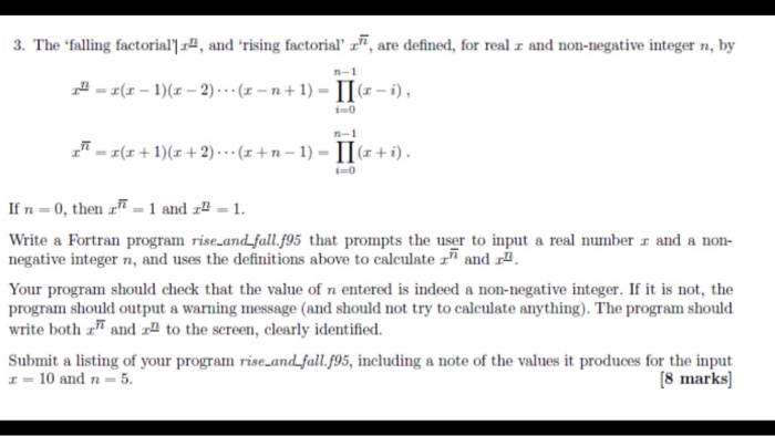 3. The falling factorial2, and rising factorial are defined, for real r and non-negative integer n, by n-1 1)(-2) (r I-i) 0 n-1 _T=z(z + 1)(z+2) . . . (z + n-1) =Π(1 + i) i=0 If n-0, then f-1 and zu. 1. Write a Fortran program rise and fall. 95 that prompts the user to input a real numberェand a non- negative integer n, and uses the definitions above to caleulate r and Your program should check that the value of n entered is indeed a non-negative integer. If it is not, the 

<div class=