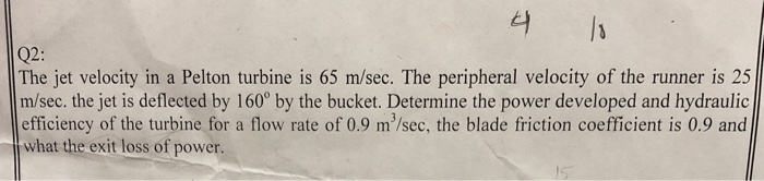 Q2: The jet velocity in a Pelton turbine is 65 m/sec. The peripheral velocity of the runner is 25 m/sec. the jet is deflected by 160° by the bucket. Determine the power developed and hydraulic efficiency of the turbine for a flow rate of 0.9 m/sec, the blade friction coefficient is 0.9 and what the exit loss of power.