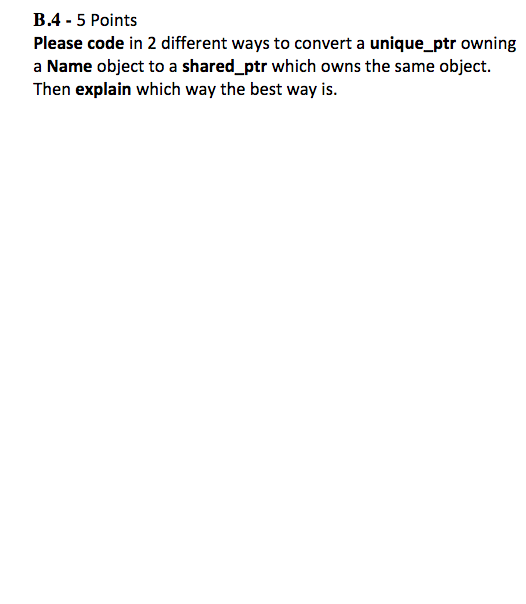 B.4 -5 Points Please code in 2 different ways to convert a unique_ptr owning a Name object to a shared ptr which owns the sam