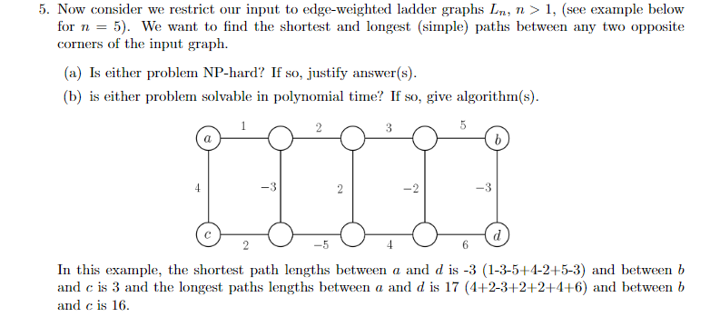 5. Now consider we restrict our input to edge-weighted ladder graphs Ln, n > 1, see example below for n 5). We want to find the shortest and longest (simple) paths between any two opposite corners of the input graph (a) Is either problem NP-hard? If so, justify answer(s) (bis either problem solvable in polynomial time? If so, give algorithms) -3 In this example, the shortest path lengths between a and d is -3 (1-3-5+4-2+5-3) and between b and c is 3 and the longest paths lengths between a and d is 17 (4+2-3+2+2+4+6) and between b and c is 16.