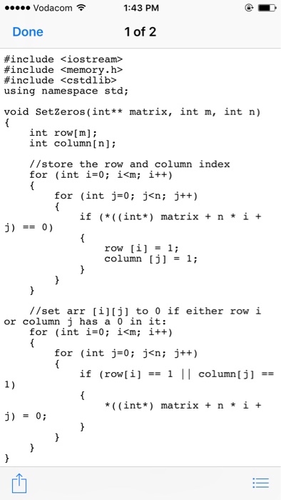 Vodacom令 1:43 PM Done 1 of 2 #include <iostream> #include <memory.h> #include <cstdlib? using namespace std; void SetZeros (int** matrix, int m, int n) int row[m]; int column [n] //store the row and column index for (int i-0; i<m; i++) for (int j-0; j<n; j++) if (*((int*) matrix +n* i + row [i] = 1; column [j] -1; //set arr [i][j] to 0 if either row i or column j has a 0 in it: for (int i-0; i<m; i++) for (int j 0; j<n; j++) if (row[i] -1 Il column [j] *((int*) matrix+ n *i +