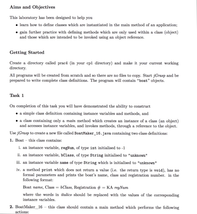 Aims and Objectives This laboratory has been designed to help you o learn how to define classes which are instantiated in the main method of an application; gain further practice with defining methods which are only used within a class (object) and those which are intended to be invoked using an object reference. Getting Started Create a directory called prac4 (in your cpl directory) and make it your current working directory. All programs will be created from scratch and so there are no files to copy. Start jGrasp and be prepared to write complete class 

<div class=