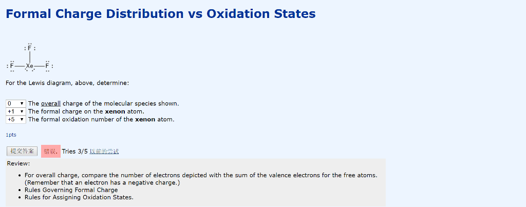 Formal Charge Distribution vs Oxidation States For the Lewis diagram, above, determine: 0 The overall charge of the molecular species shown +1 ▼ The formal charge on the xenon atom. +5 ·The formal oxidation number of the xenon atom. 1pts 提交答案 错误.! Tries 3/5 Limeir Review: For overall charge, compare the number of electrons depicted with the sum of the valence electrons for the free atoms. (Remember that an electron has a negative charge.) Rules Governing Formal Charge Rules for Assigning Oxidation States.
