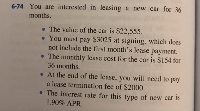 6-74 You are interested in leasing a new car for 36 months. . The value of the car is $22,555 . You must pay $3025 at signing, which does not include the first months lease payment. . The monthly lease cost for the car is $154 for 36 months. a lease termination fee of $2000. 1.90% APR. At the end of the lease, you will need to pay . The interest rate for this type of new car is