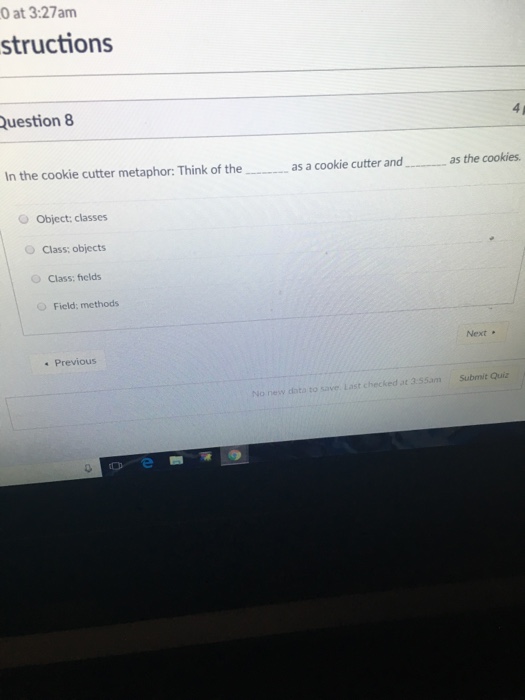 0 at 3:27am structions uestion 8 4 p In the cookie cutter metaphor: Think of theas a cookie cutter andas the cookies. o Object: classes O Class: objects O Class: fields O Field: methods Next Previous No new dota to save. Last checked at 3.55am Submit Quiz