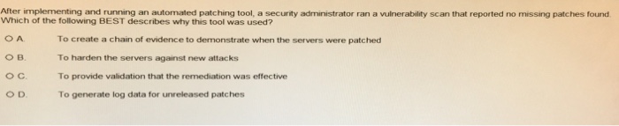 After implementing and running an automated patching tool, a security administrator ran a vulnerability scan that reported no missing patches found Which of the following BEST describes why this tool was used? To create a chain of evidence to demonstrate when the servers were patched To harden the servers against new attacks To provide validation that the remediation was effective To generate log data for unreleased patches O B. O c.