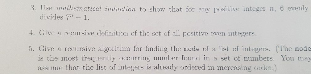 3. Use mathematical induction to show that for any positive integer n, 6 evenly divides 7-1. 4. Give a recursive definition of the set of all positive even integers. 5. Give a recursive algorithm for finding the mode of a list of integers. (The mode is the most frequently occurring number found in a set of numbers. You may assume that the list of integers is already ordered in increasing order .)